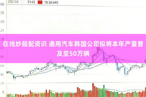 在线炒股配资识 通用汽车韩国公司拟将本年产量普及至50万辆