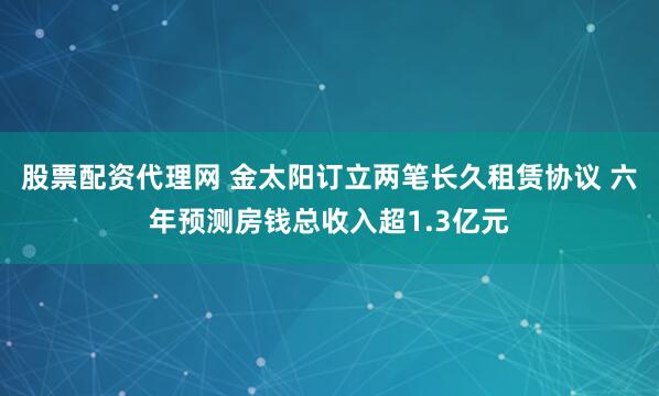 股票配资代理网 金太阳订立两笔长久租赁协议 六年预测房钱总收入超1.3亿元
