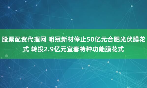 股票配资代理网 明冠新材停止50亿元合肥光伏膜花式 转投2.9亿元宜春特种功能膜花式