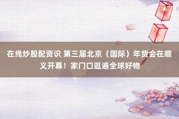 在线炒股配资识 第三届北京（国际）年货会在顺义开幕！家门口逛遍全球好物