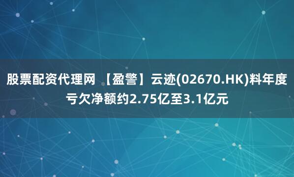 股票配资代理网 【盈警】云迹(02670.HK)料年度亏欠净额约2.75亿至3.1亿元