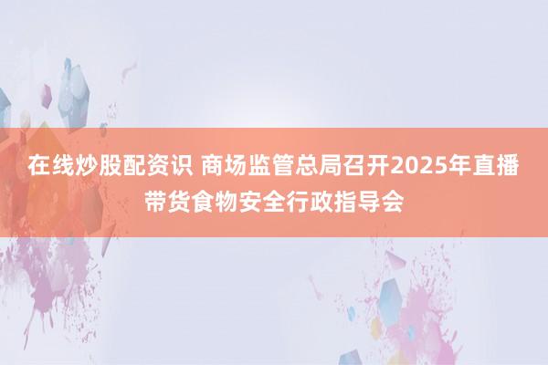 在线炒股配资识 商场监管总局召开2025年直播带货食物安全行政指导会