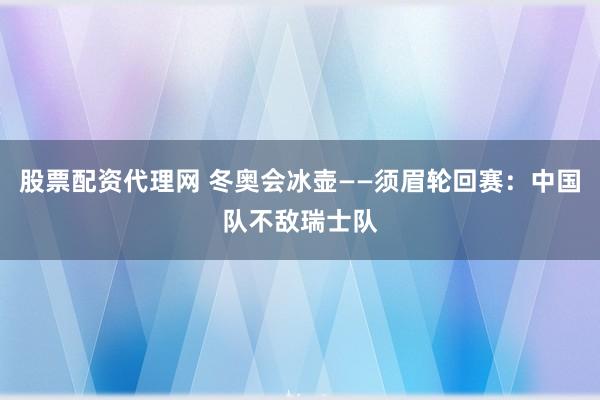 股票配资代理网 冬奥会冰壶——须眉轮回赛：中国队不敌瑞士队