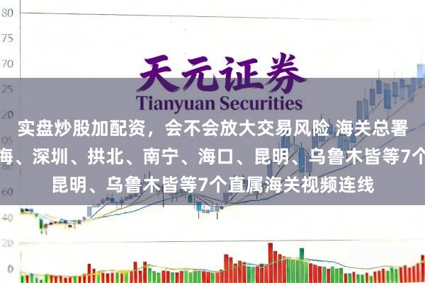 实盘炒股加配资，会不会放大交易风险 海关总署署长孙梅君，与上海、深圳、拱北、南宁、海口、昆明、乌鲁木皆等7个直属海关视频连线