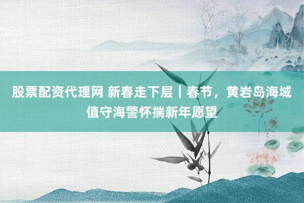 股票配资代理网 新春走下层｜春节，黄岩岛海域值守海警怀揣新年愿望