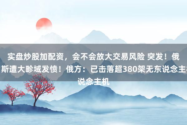 实盘炒股加配资，会不会放大交易风险 突发！俄罗斯遭大畛域发愤！俄方：已击落超380架无东说念主机