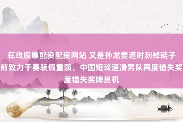 在线股票配资配资网站 又是孙龙要道时刻掉链子！四年前致力于赛装假重演，中国短谈速滑男队再度错失奖牌良机