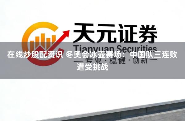 在线炒股配资识 冬奥会冰壶赛场：中国队三连败遭受挑战