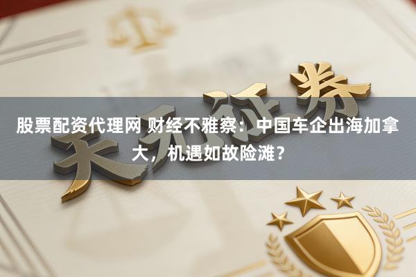 股票配资代理网 财经不雅察：中国车企出海加拿大，机遇如故险滩？