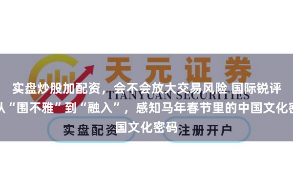 实盘炒股加配资，会不会放大交易风险 国际锐评丨从“围不雅”到“融入”，感知马年春节里的中国文化密码
