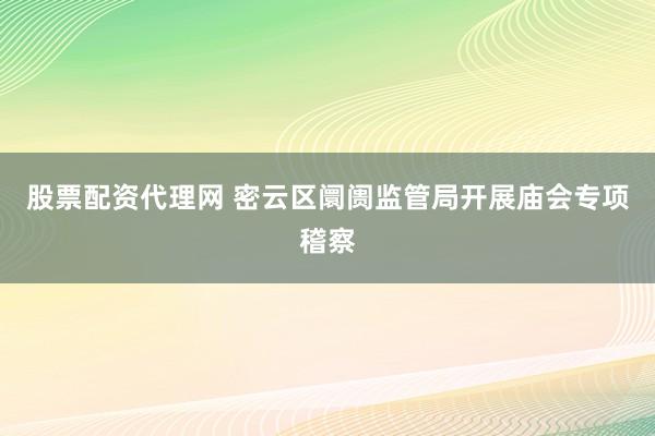 股票配资代理网 密云区阛阓监管局开展庙会专项稽察