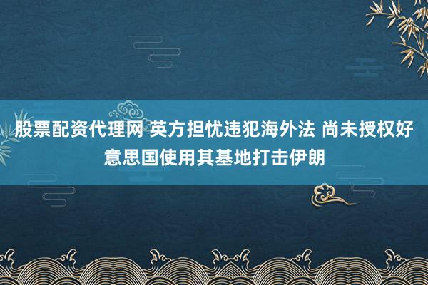 股票配资代理网 英方担忧违犯海外法 尚未授权好意思国使用其基地打击伊朗