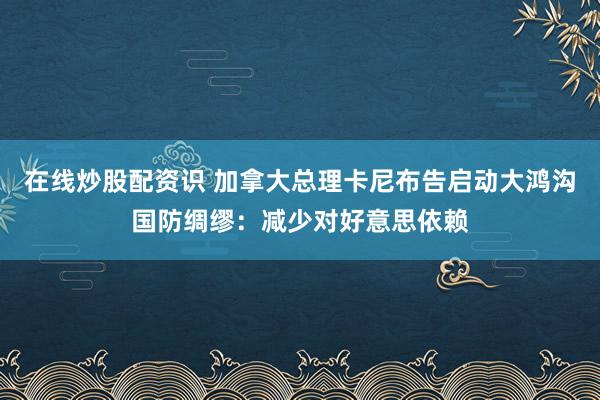 在线炒股配资识 加拿大总理卡尼布告启动大鸿沟国防绸缪：减少对好意思依赖