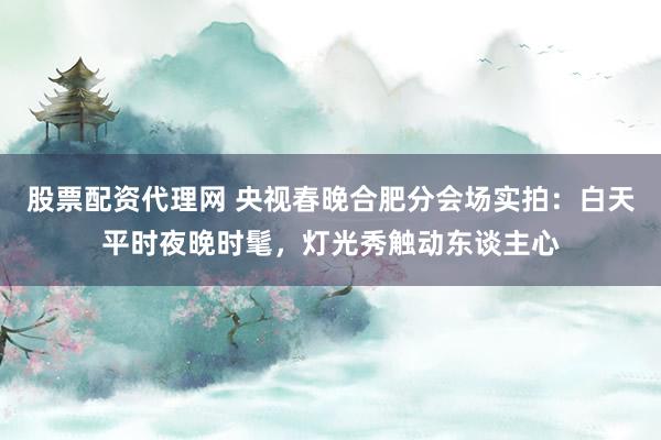 股票配资代理网 央视春晚合肥分会场实拍：白天平时夜晚时髦，灯光秀触动东谈主心
