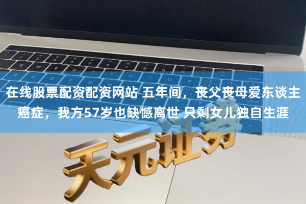 在线股票配资配资网站 五年间，丧父丧母爱东谈主癌症，我方57岁也缺憾离世 只剩女儿独自生涯