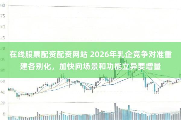 在线股票配资配资网站 2026年乳企竞争对准重建各别化，加快向场景和功能立异要增量