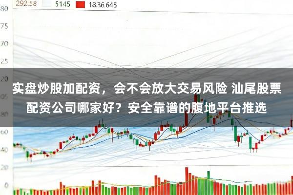 实盘炒股加配资，会不会放大交易风险 汕尾股票配资公司哪家好？安全靠谱的腹地平台推选