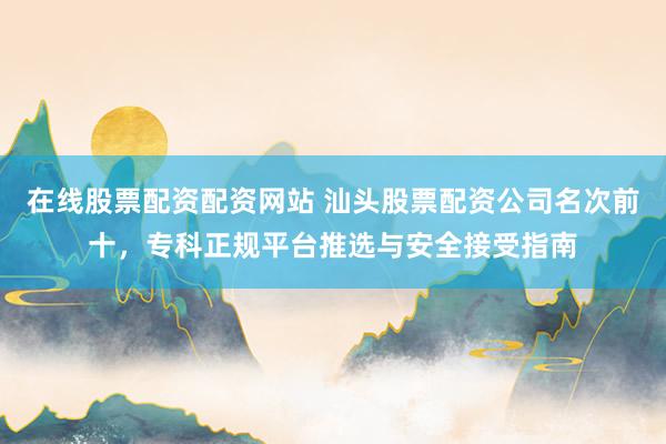 在线股票配资配资网站 汕头股票配资公司名次前十，专科正规平台推选与安全接受指南