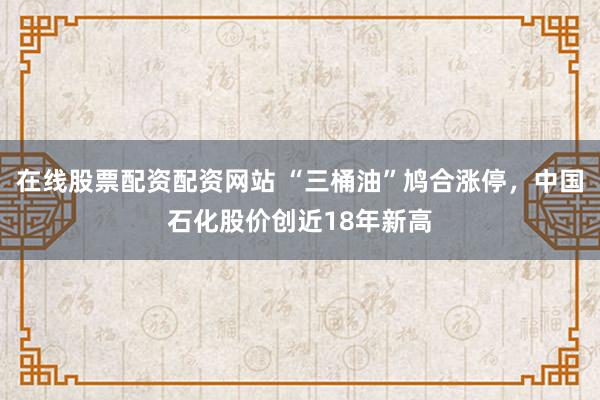 在线股票配资配资网站 “三桶油”鸠合涨停，中国石化股价创近18年新高