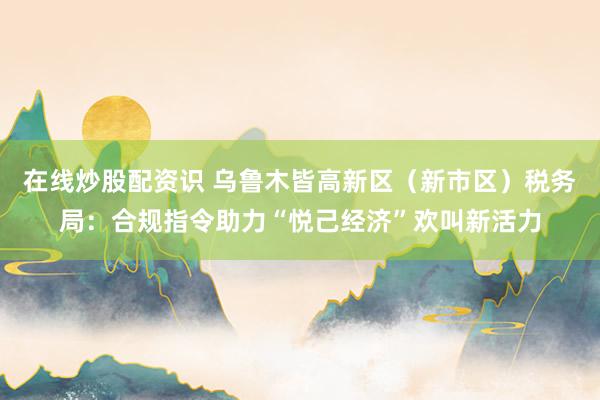 在线炒股配资识 乌鲁木皆高新区（新市区）税务局：合规指令助力“悦己经济”欢叫新活力