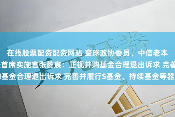在线股票配资配资网站 寰球政协委员、中信老本控股有限公司董事长兼首席实施官张懿宸：正视并购基金合理退出诉求 完善并履行S基金、持续基金等器用