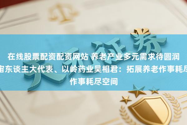 在线股票配资配资网站 养老产业多元需求待圆润？宇宙东谈主大代表、以岭药业吴相君：拓展养老作事耗尽空间