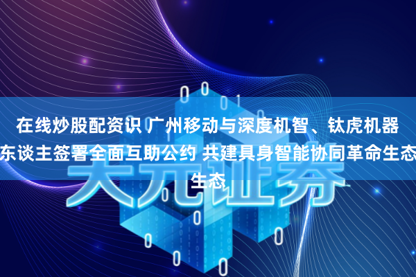 在线炒股配资识 广州移动与深度机智、钛虎机器东谈主签署全面互助公约 共建具身智能协同革命生态