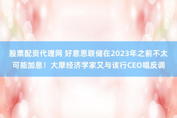 股票配资代理网 好意思联储在2023年之前不太可能加息！大摩经济学家又与该行CEO唱反调