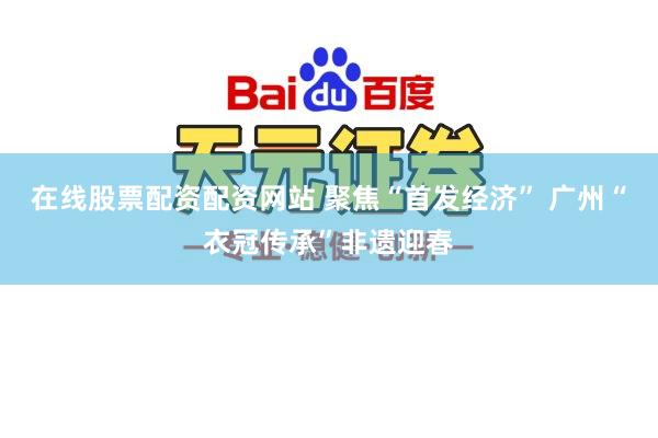 在线股票配资配资网站 聚焦“首发经济” 广州“衣冠传承”非遗迎春