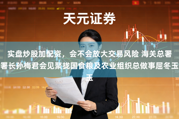 实盘炒股加配资,会不会放大交易风险 海关总署署长孙梅君会见聚拢国食粮及农业组织总做事屈冬玉