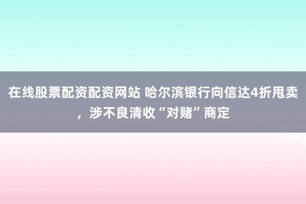 在线股票配资配资网站 哈尔滨银行向信达4折甩卖，涉不良清收“对赌”商定
