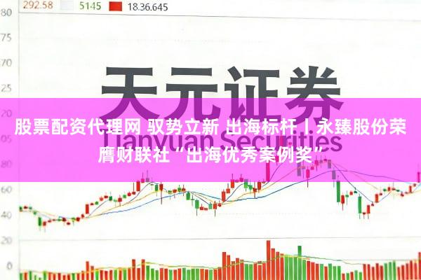 股票配资代理网 驭势立新 出海标杆丨永臻股份荣膺财联社“出海优秀案例奖”