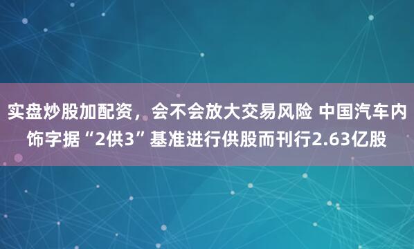 实盘炒股加配资，会不会放大交易风险 中国汽车内饰字据“2供3”基准进行供股而刊行2.63亿股