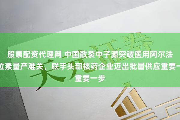股票配资代理网 中国散裂中子源突破医用阿尔法同位素量产难关,联手头部核药企业迈出批量供应重要一步