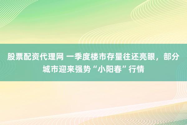 股票配资代理网 一季度楼市存量往还亮眼，部分城市迎来强势“小阳春”行情
