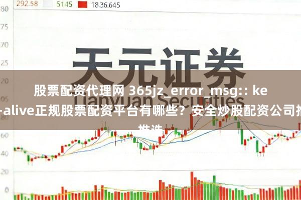 股票配资代理网 365jz_error_msg:: keep-alive正规股票配资平台有哪些？安全炒股配资公司推选