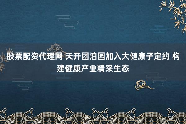 股票配资代理网 天开团泊园加入大健康子定约 构建健康产业精采生态