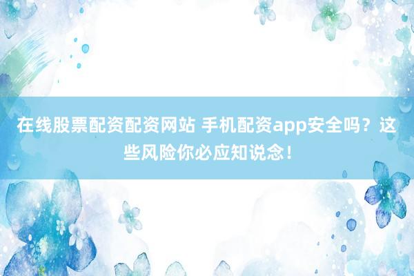 在线股票配资配资网站 手机配资app安全吗？这些风险你必应知说念！
