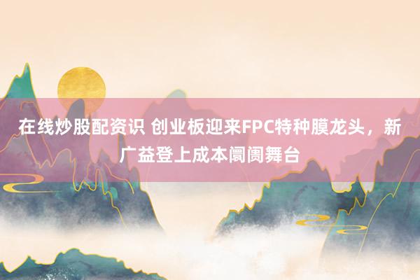 在线炒股配资识 创业板迎来FPC特种膜龙头，新广益登上成本阛阓舞台