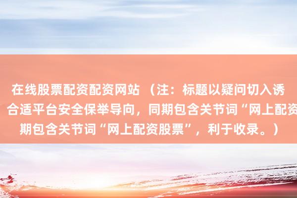 在线股票配资配资网站 （注：标题以疑问切入诱骗关心，并教导风险，合适平台安全保举导向，同期包含关节词“网上配资股票”，利于收录。）
