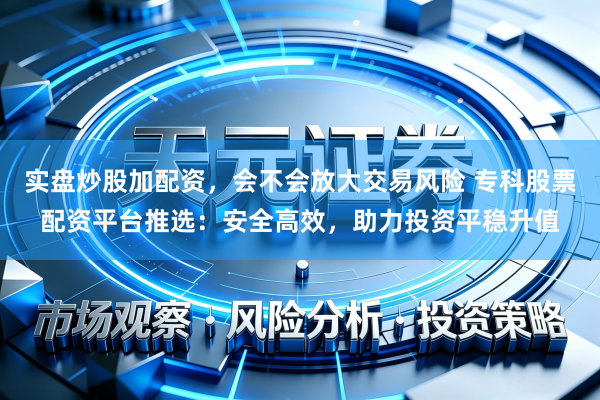 实盘炒股加配资，会不会放大交易风险 专科股票配资平台推选：安全高效，助力投资平稳升值